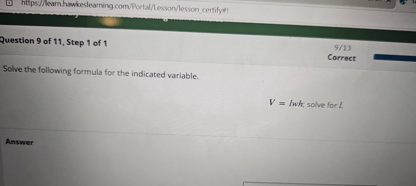 https://learn.hawkeslearning.com/Portal/Lesson/lesson_certify#! 
Question 9 of 11, Step 1 of 1 
9/13 
Correct 
Solve the following formula for the indicated variable.
V=lwh;; solve for I. 
Answer