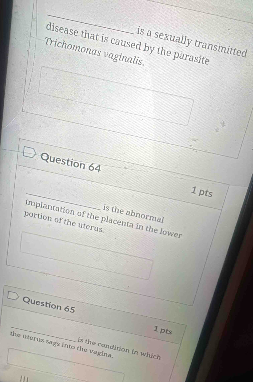 is a sexually transmitted 
disease that is caused by the parasite 
Trichomonas vaginalis. 
Question 64 
_ 
1 pts 
is the abnormal 
implantation of the placenta in the lower 
portion of the uterus. 
Question 65 
_ 
1 pts 
the uterus sags into the vagina. 
is the condition in which