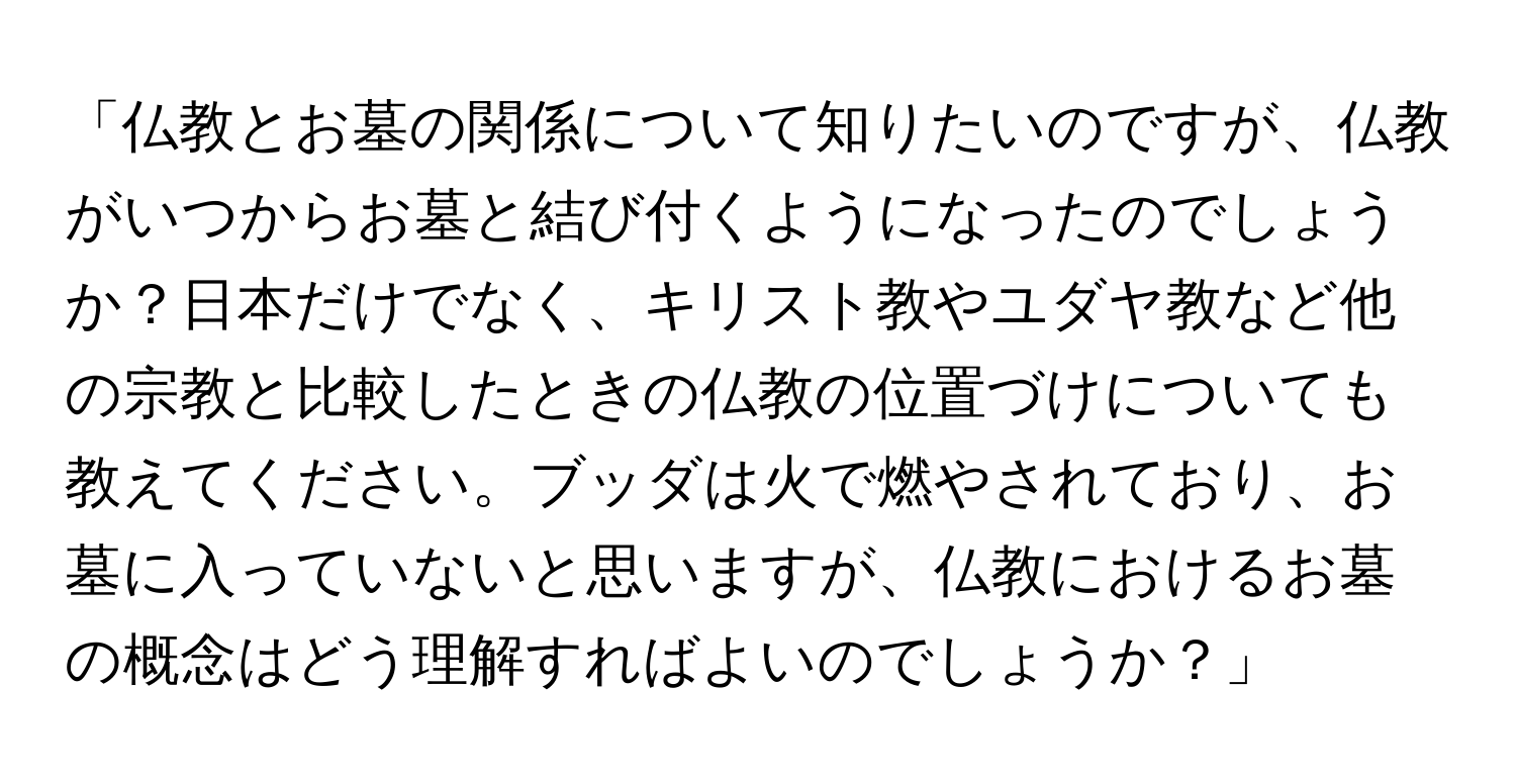 「仏教とお墓の関係について知りたいのですが、仏教がいつからお墓と結び付くようになったのでしょうか？日本だけでなく、キリスト教やユダヤ教など他の宗教と比較したときの仏教の位置づけについても教えてください。ブッダは火で燃やされており、お墓に入っていないと思いますが、仏教におけるお墓の概念はどう理解すればよいのでしょうか？」