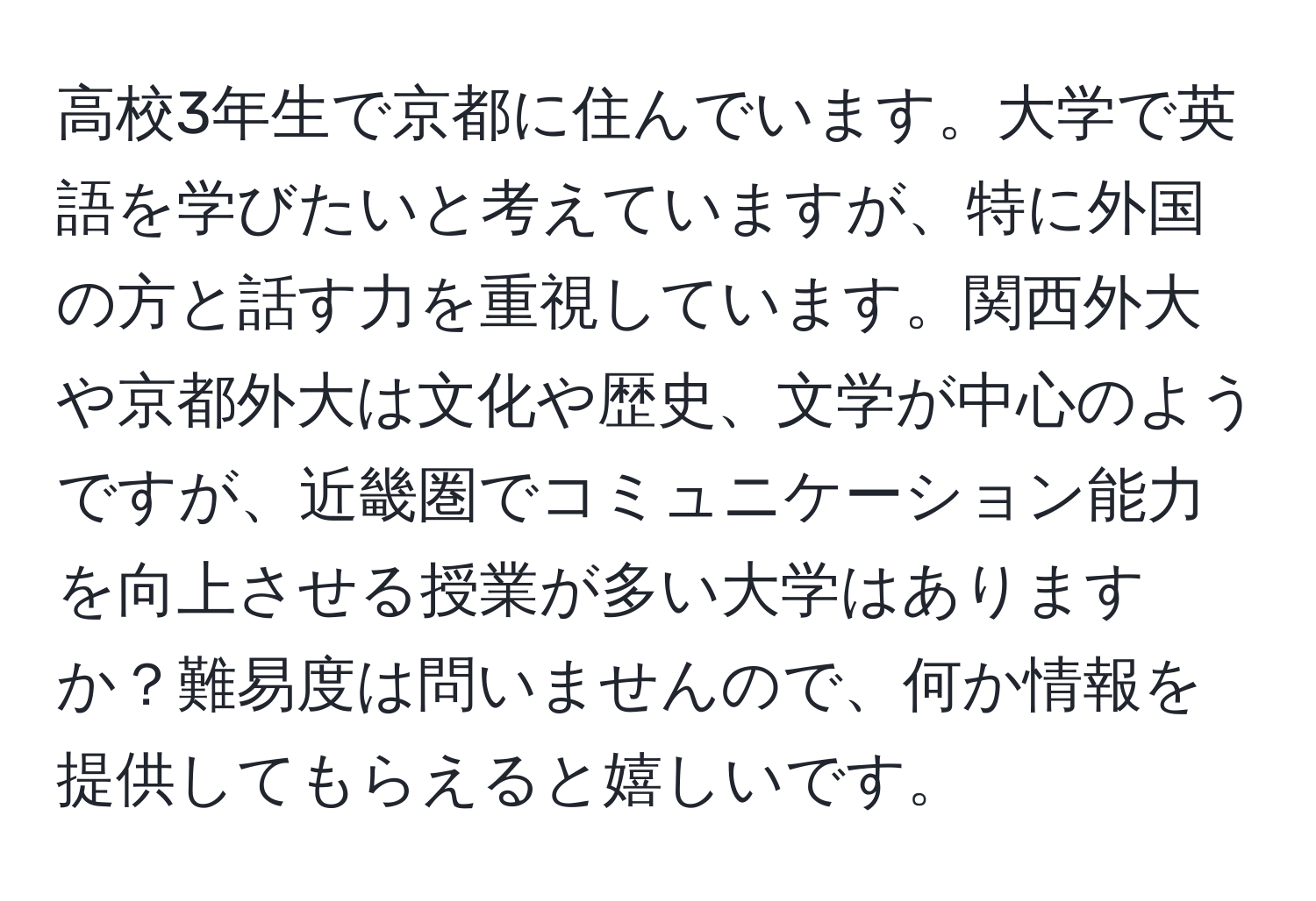 高校3年生で京都に住んでいます。大学で英語を学びたいと考えていますが、特に外国の方と話す力を重視しています。関西外大や京都外大は文化や歴史、文学が中心のようですが、近畿圏でコミュニケーション能力を向上させる授業が多い大学はありますか？難易度は問いませんので、何か情報を提供してもらえると嬉しいです。