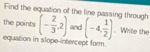 Find the equation of the line passing through 
the points (- 2/3 ,2) and (-4, 1/2 ) Write the 
equation in slope-intercept form.