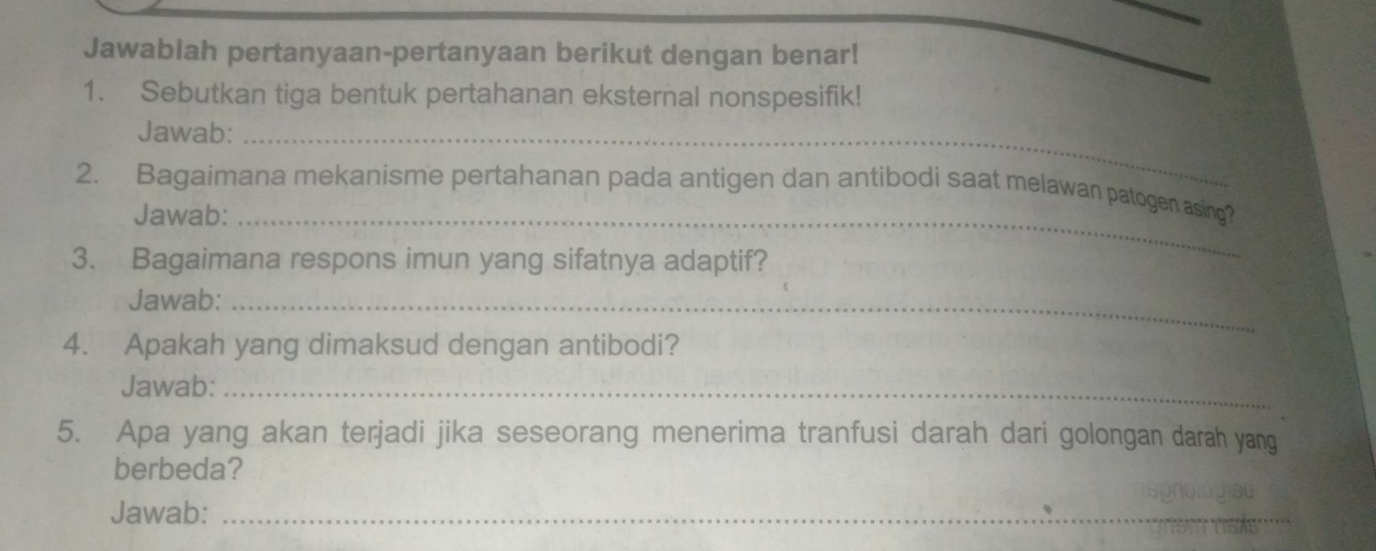 Jawablah pertanyaan-pertanyaan berikut dengan benar! 
_ 
1. Sebutkan tiga bentuk pertahanan eksternal nonspesifik! 
Jawab:_ 
2. Bagaimana mekanisme pertahanan pada antigen dan antibodi saat melawan patogen asing? 
Jawab:_ 
3. Bagaimana respons imun yang sifatnya adaptif? 
Jawab:_ 
4. Apakah yang dimaksud dengan antibodi? 
Jawab:_ 
5. Apa yang akan terjadi jika seseorang menerima tranfusi darah dari golongan darah yang 
berbeda? 
Jawab:_