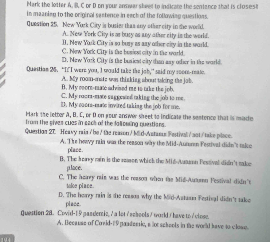 Mark the letter A, B, C or D on your answer sheet to indicate the sentence that is closest
in meaning to the original sentence in each of the following questions.
Question 25. New York City is busier than any other city in the world.
A. New York City is as busy as any other city in the world.
B. New York City is so busy as any other city in the world.
C. New York City is the busiest city in the world.
D. New York City is the busiest city than any other in the world.
Question 26. “If I were you, I would take the job,” said my room-mate.
A. My room-mate was thinking about taking the job.
B. My room-mate advised me to take the job.
C. My room-mate suggested taking the job to me.
D. My room-mate invited taking the job for me.
Mark the letter A, B, C, or D on your answer sheet to Indicate the sentence that is macle
from the given cues in each of the following questions.
Question 27. Heavy rain / be / the reason / Mid-Autumn Festival / not / take place.
A. The heavy rain was the reason why the Mid-Autumn Festival didn’t take
place.
B. The heavy rain is the reason which the Mid-Autumn Festival didn’t take
place.
C. The heavy rain was the reason when the Mid-Autumn Festival didn't
take place.
D. The heavy rain is the reason why the Mid-Autumn Festival didn't take
place.
QuestIon 28. Covid-19 pandemic, / a lot / schools / world / have to / close.
A. Because of Covid-19 pandemic, a lot schools in the world have to close.
194