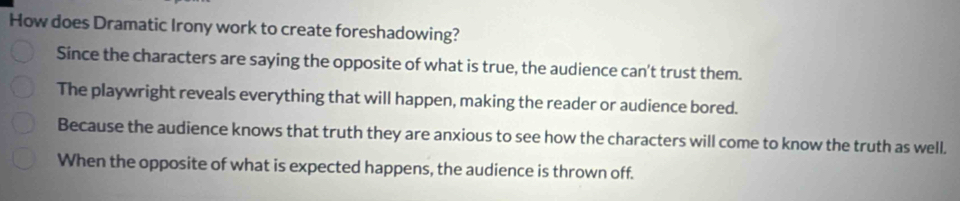 How does Dramatic Irony work to create foreshadowing?
Since the characters are saying the opposite of what is true, the audience can't trust them.
The playwright reveals everything that will happen, making the reader or audience bored.
Because the audience knows that truth they are anxious to see how the characters will come to know the truth as well.
When the opposite of what is expected happens, the audience is thrown off.