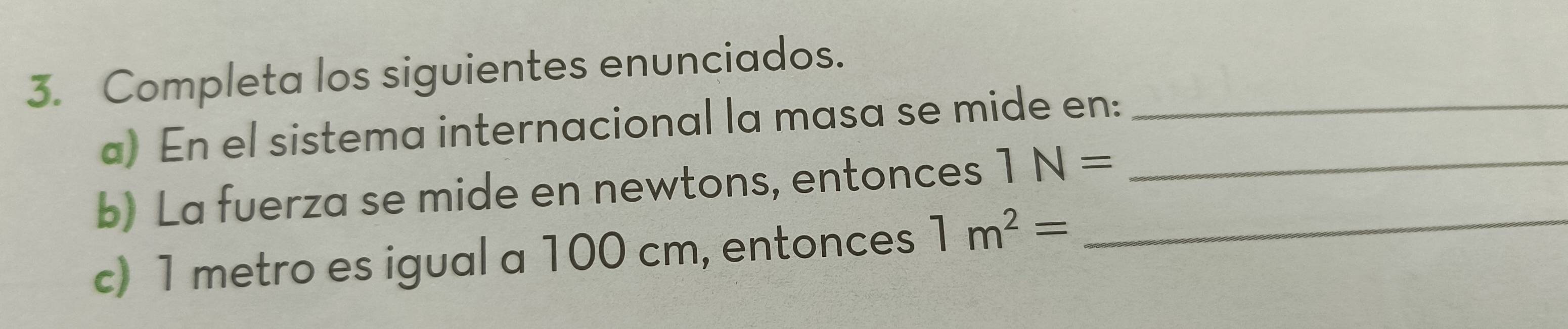 Completa los siguientes enunciados._ 
a) En el sistema internacional la masa se mide en: 
b) La fuerza se mide en newtons, entonces 1N= _ 
c) 1 metro es igual a 100 cm, entonces 1m^2= _