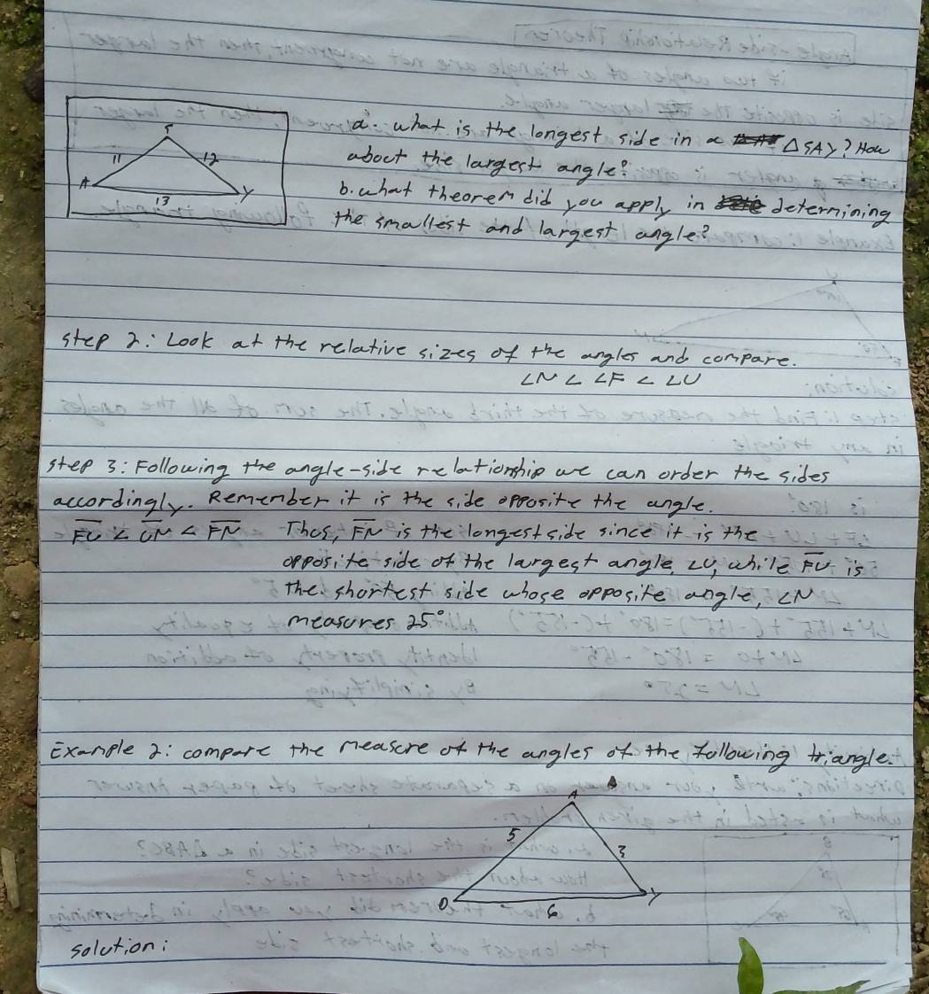 what is the longest side in △ SAY ? How 
about the largest angle? 
b. what theoren did you apply in deternining 
the smallest and largest angle? 
step 2: Look at the relative sizes of the angles and compare. 
step 3: Following the angle-side relationshio we can order the sides 
accordingly. Remenber it is the side opposite the angle.
overline FU Thes, overline FN is the longest side since it is the 
opposite side of the largest angle, Ly, while overline FU is 
The shortest side whose apposite angle, cN
measures 25°
Exanple 2: compore the neasure of the angles of the following triangle. 
solution: