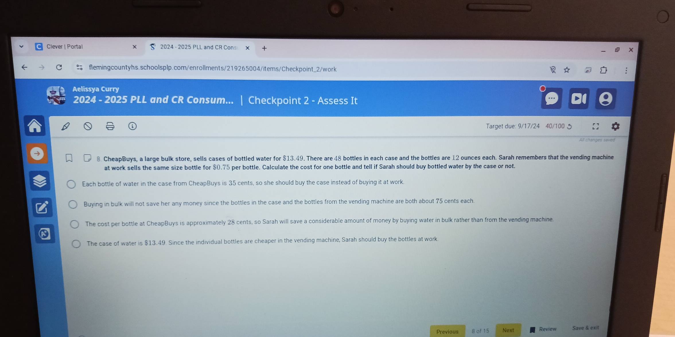 Clever | Portal 2024 - 2025 PLL and CR Cons ×
flemingcountyhs.schoolsplp.com/enrollments/219265004/items/Checkpoint_2/work
Aelissya Curry
2024 - 2025 PLL and CR Consum... | Checkpoint 2 - Assess It
Target due: 9/17/24 40/100 5
All changes saved
8. CheapBuys, a large bulk store, sells cases of bottled water for $13.49. There are 48 bottles in each case and the bottles are 12 ounces each. Sarah remembers that the vending machine
at work sells the same size bottle for $0.75 per bottle. Calculate the cost for one bottle and tell if Sarah should buy bottled water by the case or not.
Each bottle of water in the case from CheapBuys is 35 cents, so she should buy the case instead of buying it at work.
Buying in bulk will not save her any money since the bottles in the case and the bottles from the vending machine are both about 75 cents each.
The cost per bottle at CheapBuys is approximately 28 cents, so Sarah will save a considerable amount of money by buying water in bulk rather than from the vending machine.
The case of water is $13.49. Since the individual bottles are cheaper in the vending machine, Sarah should buy the bottles at work.
Previous 8 of 15 Next Review Save & exit