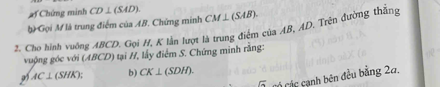 Chứng minh CD⊥ (SAD). 
b) Gọi M là trung điểm của AB. Chứng minh CM⊥ (SAB). 
2. Cho hình vuông ABCD. Gọi H, K lần lượt là trung điểm của AB, AD. Trên đường thăng 
vuộng góc với (ABCD) tại H, lấy điểm S. Chứng minh rằng: 
a) AC⊥ (SHK) b) CK⊥ (SDH). 
O Có các cạnh bên đều bằng 2a.