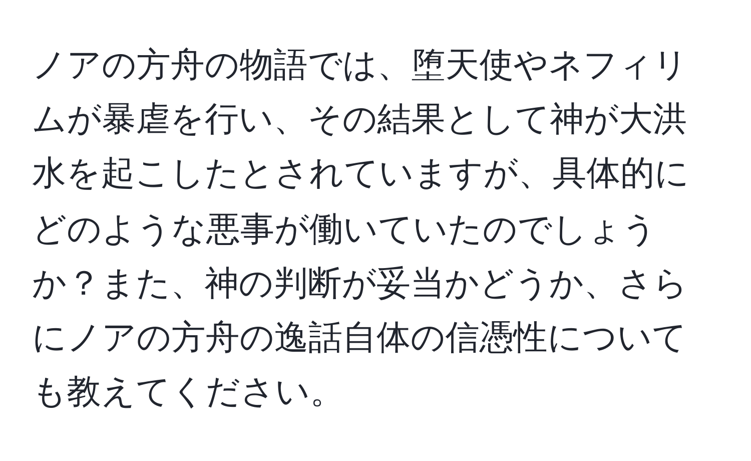 ノアの方舟の物語では、堕天使やネフィリムが暴虐を行い、その結果として神が大洪水を起こしたとされていますが、具体的にどのような悪事が働いていたのでしょうか？また、神の判断が妥当かどうか、さらにノアの方舟の逸話自体の信憑性についても教えてください。