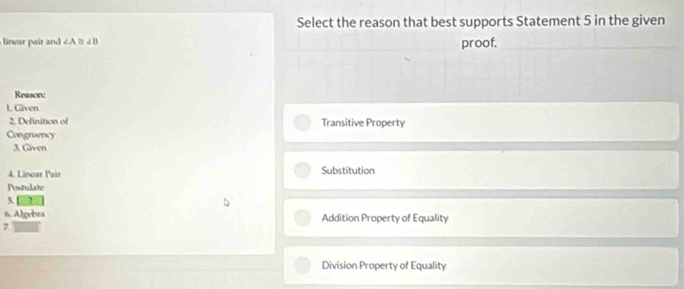 Select the reason that best supports Statement 5 in the given
linear pair and ∠ A≌ ∠ B proof.
Reason:
t. Given
2. Definition of Transitive Property
Congruency
3, Given
4. Linear Pair Substitution
Postulate
5
6. Algebra Addition Property of Equality
Division Property of Equality