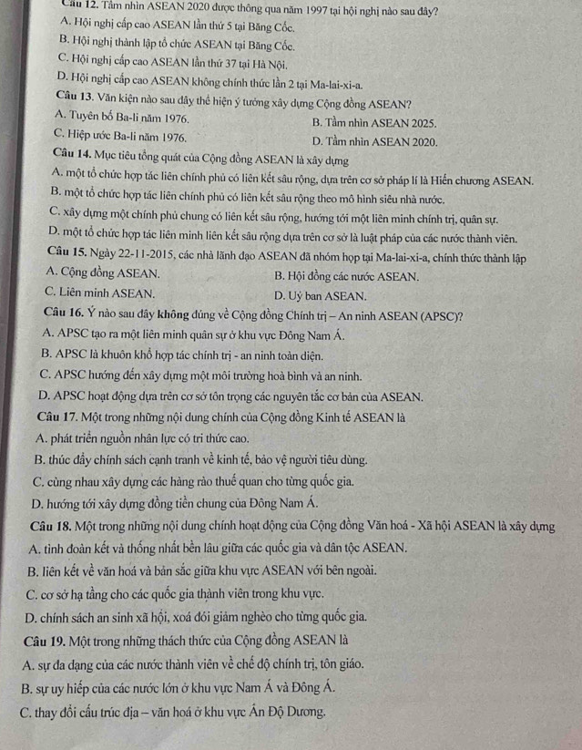 Cầu 12. Tâm nhìn ASEAN 2020 được thông qua năm 1997 tại hội nghị nào sau đây?
A. Hội nghị cấp cao ASEAN lần thứ 5 tại Băng Cốc.
B. Hội nghị thành lập tổ chức ASEAN tại Băng Cốc.
C. Hội nghị cấp cao ASEAN lần thứ 37 tại Hà Nội.
D. Hội nghị cấp cao ASEAN không chính thức lần 2 tại Ma-lai-xi-a.
Câu 13. Văn kiện nào sau dây thể hiện ý tưởng xây dựng Cộng đồng ASEAN?
A. Tuyên bố Ba-li năm 1976. B. Tầm nhìn ASEAN 2025.
C. Hiệp ước Ba-li năm 1976. D. Tầm nhìn ASEAN 2020.
Câu 14. Mục tiêu tổng quát của Cộng đồng ASEAN là xây dựng
A. một tổ chức hợp tác liên chính phủ có liên kết sâu rộng, dựa trên cơ sở pháp lí là Hiến chương ASEAN.
B. một tổ chức hợp tác liên chính phủ có liên kết sâu rộng theo mô hình siêu nhà nước.
C. xây dựng một chính phủ chung có liên kết sâu rộng, hướng tới một liên minh chính trị, quân sự.
D. một tổ chức hợp tác liên minh liên kết sâu rộng dựa trên cơ sở là luật pháp của các nước thành viên.
Câu 15. Ngày 22-11-2015, các nhà lãnh đạo ASEAN đã nhóm họp tại Ma-lai-xi-a, chính thức thành lập
A. Cộng đồng ASEAN. B. Hội đồng các nước ASEAN.
C. Liên minh ASEAN. D. Uỷ ban ASEAN.
Câu 16. Ý nào sau dây không đủng về Cộng đồng Chính trị - An ninh ASEAN (APSC)?
A. APSC tạo ra một liên minh quân sự ở khu vực Đông Nam Á.
B. APSC là khuôn khổ hợp tác chính trị - an ninh toàn diện.
C. APSC hướng đến xây dựng một môi trường hoà bình và an ninh.
D. APSC hoạt động dựa trên cơ sở tôn trọng các nguyên tắc cơ bản của ASEAN.
Câu 17. Một trong những nội dung chính của Cộng đồng Kinh tế ASEAN là
A. phát triển nguồn nhân lực có tri thức cao.
B. thúc đầy chính sách cạnh tranh về kinh tế, bảo vệ người tiêu dùng.
C. cùng nhau xây dựng các hàng rào thuế quan cho từng quốc gia.
D. hướng tới xây dựng đồng tiền chung của Đông Nam Á.
Câu 18. Một trong những nội dung chính hoạt động của Cộng đồng Văn hoá - Xã hội ASEAN là xây dựng
A. tình đoàn kết và thống nhất bền lâu giữa các quốc gia và dân tộc ASEAN.
B. liên kết về văn hoá và bản sắc giữa khu vực ASEAN với bên ngoài.
C. cơ sở hạ tầng cho các quốc gia thành viên trong khu vực.
D. chính sách an sinh xã hội, xoá đói giảm nghèo cho từng quốc gia.
Câu 19. Một trong những thách thức của Cộng đồng ASEAN là
A. sự đa dạng của các nước thành viên về chế độ chính trị, tôn giáo.
B. sự uy hiếp của các nước lớn ở khu vực Nam Á và Đông Á.
C. thay đổi cấu trúc địa - văn hoá ở khu vực Ấn Độ Dương.