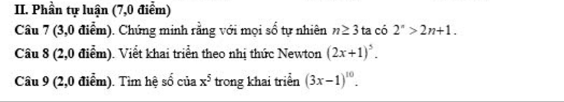 Phần tự luận (7,0 điểm) 
Câu 7 (3,0 điểm). Chứng minh rằng với mọi số tự nhiên n≥ 3ta có 2^n>2n+1. 
Câu 8 (2,0 điểm). Viết khai triển theo nhị thức Newton (2x+1)^5. 
Câu 9 (2,0 điểm). Tìm hệ 5 f_(,1) của x^5 trong khai triển (3x-1)^10.