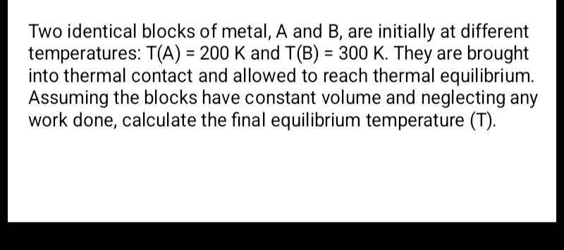 Two identical blocks of metal, A and B, are initially at different 
temperatures: T(A)=200K and T(B)=300K. They are brought 
into thermal contact and allowed to reach thermal equilibrium. 
Assuming the blocks have constant volume and neglecting any 
work done, calculate the final equilibrium temperature (T).