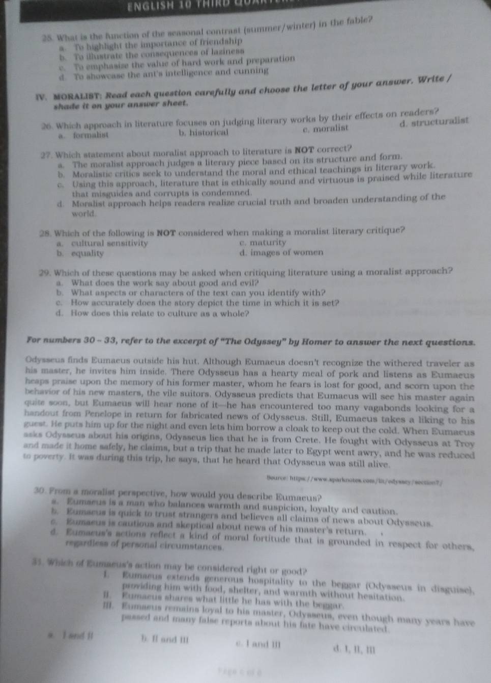 EnGLish 10 THIrD QUaR
25. What is the function of the seasonal contrast (summer/winter) in the fable?
a. To highlight the importance of friendship
b. To illustrate the consequences of laziness
c. To emphasize the value of hard work and preparation
d. To showcase the ant's intelligence and cunning
IV. MORALIST: Read each question carefully and choose the letter of your answer. Write /
shade it on your answer sheet.
26. Which approach in literature focuses on judging literary works by their effects on readers?
a formalist b. historical
c. moralist d. structuralist
27. Which statement about moralist approach to literature is NOT correct?
a. The moralist approach judges a literary piece based on its structure and form.
b. Moralistic critics seek to understand the moral and ethical teachings in literary work.
c. Using this approach, literature that is ethically sound and virtuous is praised while literature
that misguides and corrupts is condemned.
d. Moralist approach helps readers realize crucial truth and broaden understanding of the
world.
28. Which of the following is NOT considered when making a moralist literary critique?
a. cultural sensitivity c. maturity
b. equality d. images of women
29. Which of these questions may be asked when critiquing literature using a moralist approach?
a. What does the work say about good and evil?
b. What aspects or characters of the text can you identify with?
c. How accurately does the story depict the time in which it is set?
d. How does this relate to culture as a whole?
For numbers 30 - 33, refer to the excerpt of “The Odyssey” by Homer to answer the next questions.
Odysseus finds Eumaeus outside his hut. Although Eumaeus doesn't recognize the withered traveler as
his master, he invites him inside. There Odysseus has a hearty meal of pork and listens as Eumaeus
heaps praise upon the memory of his former master, whom he fears is lost for good, and scorn upon the
behsvior of his new masters, the vile suitors. Odysseus predicts that Eumaeus will see his master again
quite soon, but Eumaeus will hear none of it—he has encountered too many vagabonds looking for a
handout from Penelope in return for fabricated news of Odysseus. Still, Eumaeus takes a liking to his
guest. He puts him up for the night and even lets him borrow a cloak to keep out the cold. When Eumaeus
asks Odysseus about his origins, Odysseus lies that he is from Crete. He fought with Odysseus at Troy
and made it home safely, he claims, but a trip that he made later to Egypt went awry, and he was reduced
to poverty. It was during this trip, he says, that he heard that Odysseus was still alive.
9ource: https://www.sparknotes.con/lit/edyssey/section7/
30. From a moralist perspective, how would you describe Eumaeus?
s. Eumarus is a man who balances warmth and suspicion, loyalty and caution.
b. Eumseus is quick to trust strangers and believes all claims of news about Odysseus.
c. Eumaeus is cautious and skeptical about news of his master's return.  .
d. Eumacus's actions reflect a kind of moral fortitude that is grounded in respect for others,
regardless of personal circumstances.
35. Which of Eumaeus's action may be considered right or good?
1. Eumseus extends generous hospitality to the beggar (Odysseus in disguise),
providing him with food, shelter, and warmth without hesitation.
1. Eumacus shares what little he has with the beggar.
IIII. Eumseus remains loyal to his master, Odysseus, even though many years have
passed and many false reports about his fate have circulated.
a. I and II b. I and III c. I and III d. I, lI, III
Pego c of ā