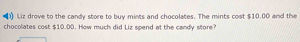 Liz drove to the candy store to buy mints and chocolates. The mints cost $10.00 and the 
chocolates cost $10.00. How much did Liz spend at the candy store?