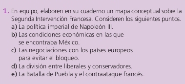 En equipo, elaboren en su cuaderno un mapa conceptual sobre la 
Segunda Intervención Francesa. Consideren los siguientes puntos. 
a) La política imperial de Napoleón III. 
b) Las condiciones económicas en las que 
se encontraba México. 
c) Las negociaciones con los países europeos 
para evitar el bloqueo. 
d) La división entre liberales y conservadores. 
e) La Batalla de Puebla y el contraataque francés.