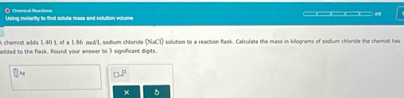 Chemical Reactions 
Using molarity to find solute mass and solution volume ___ 05 
A chemist adds 1.40 L of a 1.86 mol/L sodium chloride I aCl) solution to a reaction flask. Calculate the mass in kilograms of sodium chloride the chemist has N
added to the flask. Round your answer to 3 significant digits.
kg
□ =□^(□)
× 5