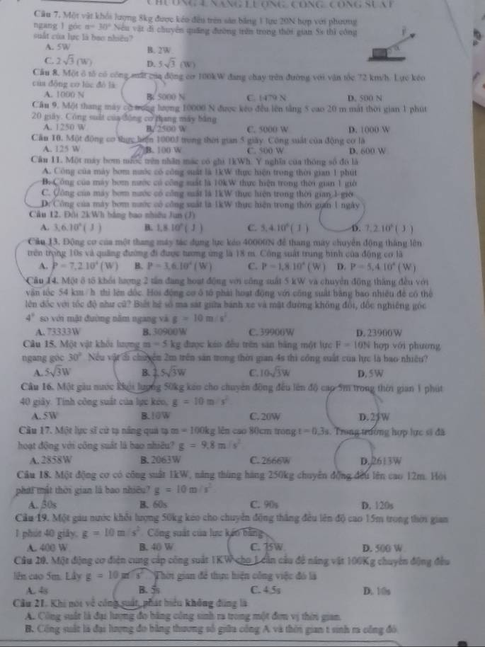 Câu 7, Một vật khổi lượng 8kg được kếo đều trên sản bằng 1 lực 20N hợp với phương
ngang l góc a=30° Nếu vật di chuyển quống đường trên trong thời gian 5s thì công j
suất của lực là bao nhiên?
A. 5W B. 2W
C. 2sqrt(3)(W) D. 5sqrt(3)(W)
Cầu 8. Một ô tổ có công suất của động cơ 100kW đang chay trên đường với vận tốc 72 kt/h. Lực kéo
cúa dōng cơ lùc dó là
A. 1000 N B 5000 N C. 1479 N D. 500 N
Cầu 9. Một thang máy có mơng lượng 10000 N được kếo đều lên tằng 5 cao 20 m mắt thời gian 1 phút
20 giảy. Công suất của động cơ thang máy bằng
A. 1250 W B 2500 W C. 5000 W D. 1000 W
Cầu 10. Một động cơ thực hện 10003 trong thời gian 5 giãy. Công suất của động cơ là
A. 125 W B. 100 W C. 500 W D. 600 W
Câu 11. Một máy bơm mước tên nhân mác có ghì 1kWh. Y nghĩa của thông số đô là
A. Công của máy bơm nước có công suất là 1kW thực hiện trong thời gian 1 phút
B. Công của máy bơm nước có công suất là 10kW thực hiện trong thời gian 1 giờ
C. Công của máy bom nước có công muất là 1kW thực hiện trong thời gian 1-giờ
Dc Công của máy bơm nước có công suất là 1kW thực hiện trong thời gựm 1 ngày
Câu 12. Đội 2kWh bằng bao nhiều Jun (J)
A. 3,6.10^6(J) B. 1,8.10^n(J) C. 5,4.10^6(1) D. 7.210^6(J)
Cầu 13. Động cơ của một thang máy tác dụng lực kảo 40000N để thang máy chuyển động tháng lên
trên trọng 10s và quảng đường đi được tương ứng là 18 m. Công suất trung bình của động cơ là
A. P=7,210^4(W) B. P=3.6.10^4 ( W ) C. P=1,8.10° ( W ) D. P=5,4,10^4(W)
Câu 14, Một 8 tố khổi lượng 2 tần đang hoạt động với công suất 5 kW và chuyển động tháng đều với
văn tốc 54 km / h thi lên dộc. Hoi động cơ ô t phải hoạt động với công suất bằng bao nhiêu đề có thể
lên đốc với tốc độ như cử? Biết hệ số ma sát giữa bánh xe và mặt đường không đổi, đốc nghiêng gốc
4° so với mật đường năm ngang và g=10m/s^2
A. 73333W B. 30900W C. 3990(W D. 23900W
Câu 15, Một vật khối lượng m=5kg được káo đều trên sản bằng một lực F=10N hợp với phương
ngang góc 30° Nếu vật d chuyển 2m trên sản trong thời gian 4s thì công suất của lực là bao nhiều?
A. 5sqrt(3)W B. 2. 5sqrt(3)W C. 10sqrt(3)W D, 5 W
Câu 16. Một gầu nước khu lượng 50kg kếo cho chuyển đồng đều lên độ cap 5m trong thời gian 1 phút
40 giây. Tính công suất của lực kéo, g=10m/s^2
A. 5W B. 10W C. 20W D. 25W
Cầu 17. Một lực sĩ cử tạ nắng quả tạ m=100kg lên cao 80cm trong t=0.3s. Trong trường hợp lực sĩ đã
hoạt động với công suất là bao nhiều? g=9.8m/s^2
A. 2858W B. 2063W C. 2666W D. 2613W
Cầu 18. Một động cơ có công suất 1kW, năng tháng hàng 250kg chuyên động đều lên cao 12m. Hội
phát mất thời gian là bao nhiêu? g=10m/s^2
A. 30s B. 60s C. 90s D. 120s
Cầu 19. Một gau nước khỏi lượng 50kg kảo cho chuyển động thắng đều lên độ cao 15m trong thời gian
1 phút 40 giảy. g=10m/s^2 Cổng suất của lực kến bằng
A. 400 W B. 40 W C. 15W D. 500 W
Câu 20, Một điộng cơ điện cung cấp công suất 1KW cho 1 cần cầu đề năng vật 100Kg chuyên động đều
li cao 5m. Lây g=10m/s^2 Thời gian để thực hiện công việc đó là
A. 48 B. 5 C. 4.5s D. 10s
Cầu 21. Khi noi về công suất, phát hiểu không đùng là
A. Công suất là đại lượng đo bãng công sinh ra trong một đơn vị thời gian.
B. Cổng suất là đại lượng đo bằng thương số giữa công A và thời gian t sinh ra công đó