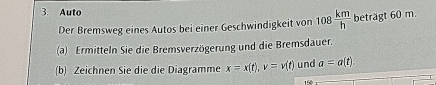 Auto 108 km/h  beträgt 60 m. 
Der Bremsweg eines Autos bei einer Geschwindigkeit von 
(a) Ermitteln Sie die Bremsverzögerung und die Bremsdauer. 
(b) Zeichnen Sie die die Diagramme x=x(t), v=v(t) und a=a(t).