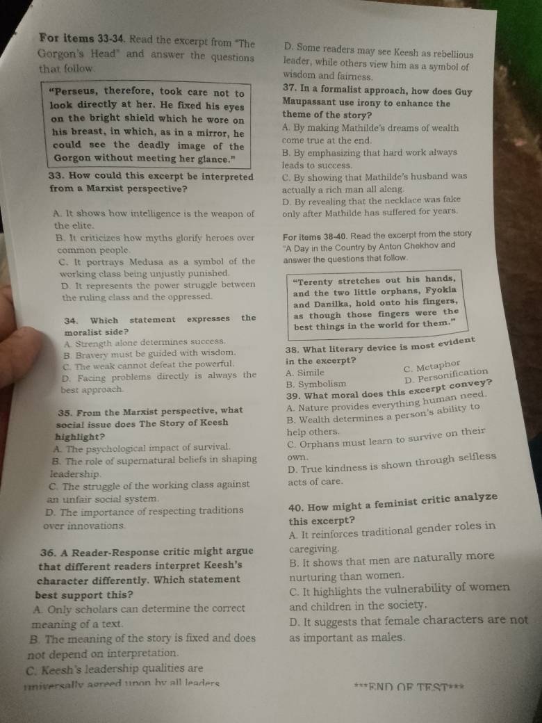For items 33-34. Read the excerpt from “The D. Some readers may see Keesh as rebellious
Gorgon's Head" and answer the questions leader, while others view him as a symbol of
that follow. wisdom and fairness.
“Perseus, therefore, took care not to 37. In a formalist approach, how does Guy
look directly at her. He fixed his eyes Maupassant use irony to enhance the
theme of the story?
on the bright shield which he wore on A. By making Mathilde's dreams of wealth
his breast, in which, as in a mirror, he come true at the end.
could see the deadly image of the B. By emphasizing that hard work always
Gorgon without meeting her glance.” leads to success.
33. How could this excerpt be interpreted C. By showing that Mathilde’s husband was
from a Marxist perspective? actually a rich man all aleng
D. By revealing that the necklace was fake
A. It shows how intelligence is the weapon of only after Mathilde has suffered for years.
the elite.
B. It criticizes how myths glorify heroes over For items 38-40. Read the excerpt from the story
common people "A Day in the Country by Anton Chekhov and
C. It portrays Medusa as a symbol of the answer the questions that follow.
working class being unjustly punished.
D. It represents the power struggle between “Terenty stretches out his hands,
the ruling class and the oppressed. and the two little orphans, Fyokia
and Danilka, hold onto his fingers,
34. Which statement expresses the as though those fingers were the
moralist side? best things in the world for them."
A. Strength alone determines success.
B. Bravery must be guided with wisdom. 38. What literary device is most evident
C. The weak cannot defeat the powerful. in the excerpt?
C. Metaphor
D. Personification
D. Facing problems directly is always the A. Simile
best approach. B. Symbolism
35. From the Marxist perspective, what 39. What moral does this excerpt convey?
A. Nature provides everything human need.
social issue does The Story of Keesh B. Wealth determines a person's ability to
highlight? help others.
A. The psychological impact of survival. C. Orphans must learn to survive on their
B. The role of supernatural beliefs in shaping own.
C. The struggle of the working class against acts of care. D. True kindness is shown through selfless
leadership.
an unfair social system
D. The importance of respecting traditions 40. How might a feminist critic analyze
over innovations. this excerpt?
A. It reinforces traditional gender roles in
36. A Reader-Response critic might argue caregiving.
that different readers interpret Keesh’s B. It shows that men are naturally more
character differently. Which statement nurturing than women.
best support this? C. It highlights the vulnerability of women
A. Only scholars can determine the correct and children in the society.
meaning of a text. D. It suggests that female characters are not
B. The meaning of the story is fixed and does as important as males.
not depend on interpretation.
C. Keesh's leadership qualities are
universally agreed unon by all leaders. ***END OF TEST***