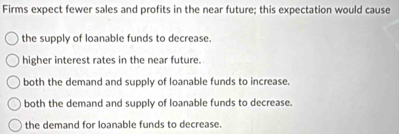 Firms expect fewer sales and profits in the near future; this expectation would cause
the supply of loanable funds to decrease.
higher interest rates in the near future.
both the demand and supply of loanable funds to increase.
both the demand and supply of loanable funds to decrease.
the demand for loanable funds to decrease.