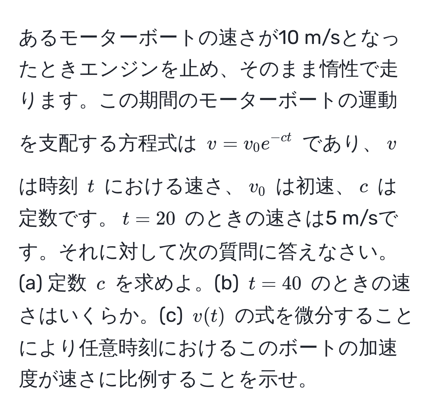 あるモーターボートの速さが10 m/sとなったときエンジンを止め、そのまま惰性で走ります。この期間のモーターボートの運動を支配する方程式は $v = v_0 e^(-ct)$ であり、$v$ は時刻 $t$ における速さ、$v_0$ は初速、$c$ は定数です。$t=20$ のときの速さは5 m/sです。それに対して次の質問に答えなさい。(a) 定数 $c$ を求めよ。(b) $t=40$ のときの速さはいくらか。(c) $v(t)$ の式を微分することにより任意時刻におけるこのボートの加速度が速さに比例することを示せ。