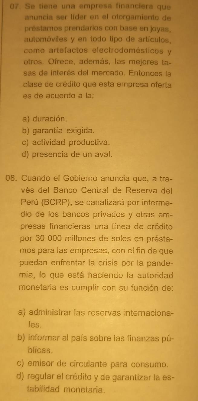 Se tiene una empresa financiera que
anuncia ser líder en el otorgamiento de
préstamos prendarios con base en joyas,
automóviles y en todo tipo de artículos,
como artefactos electrodomésticos y
otros. Ofrece, además, las mejores ta-
sas de interés del mercado. Entonces la
clase de crédito que esta empresa oferta
es de acuerdo a la:
a) duración.
b) garantía exigida.
c) actividad productiva.
d) presencia de un aval.
08. Cuando el Gobierno anuncia que, a tra-
vés del Banco Central de Reserva del
Perú (BCRP), se canalizará por interme-
dio de los bancos privados y otras em-
presas financieras una línea de crédito
por 30 000 millones de soles en présta-
mos para las empresas, con el fin de que
puedan enfrentar la crisis por la pande-
mia, lo que está haciendo la autoridad
monetaria es cumplir con su función de:
a) administrar las reservas internaciona-
les.
b) informar al país sobre las finanzas pú-
blicas.
c) emisor de circulante para consumo.
d) regular el crédito y de garantizar la es-
tabilidad monetaria.