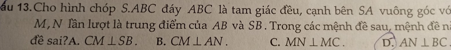 ấu 13.Cho hình chóp S. ABC đáy ABC là tam giác đều, cạnh bên SA vuông góc vớ
M , N lần lượt là trung điểm của AB và SB. Trong các mệnh đề sau, mệnh đề n
đề sai?A. CM⊥ SB. B. CM⊥ AN. C. MN⊥ MC. D. AN⊥ BC