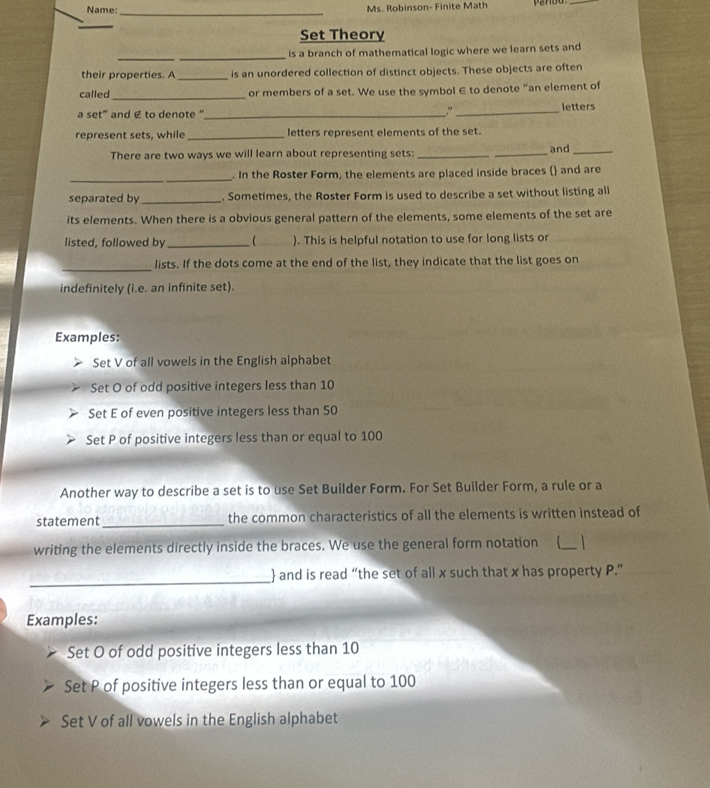 Name: Ms. Robinson- Finite Math 
_ 
_ 
_ 
Set Theory 
_ 
_ 
is a branch of mathematical logic where we learn sets and 
their properties. A _is an unordered collection of distinct objects. These objects are often 
called _or members of a set. We use the symbol ∈ to denote “an element of 
." 
a set” and € to denote "_ _letters 
represent sets, while _letters represent elements of the set. 
There are two ways we will learn about representing sets: __and_ 
_ 
. In the Roster Form, the elements are placed inside braces () and are 
separated by _. Sometimes, the Roster Form is used to describe a set without listing all 
its elements. When there is a obvious general pattern of the elements, some elements of the set are 
listed, followed by_ ( ). This is helpful notation to use for long lists or 
_ 
lists. If the dots come at the end of the list, they indicate that the list goes on 
indefinitely (i.e. an infinite set). 
Examples: 
Set V of all vowels in the English alphabet 
Set O of odd positive integers less than 10
Set E of even positive integers less than 50
Set P of positive integers less than or equal to 100
Another way to describe a set is to use Set Builder Form. For Set Builder Form, a rule or a 
statement_ the common characteristics of all the elements is written instead of 
writing the elements directly inside the braces. We use the general form notation _ 
_ 
 and is read “the set of all x such that x has property P.” 
Examples: 
Set O of odd positive integers less than 10
Set P of positive integers less than or equal to 100
Set V of all vowels in the English alphabet