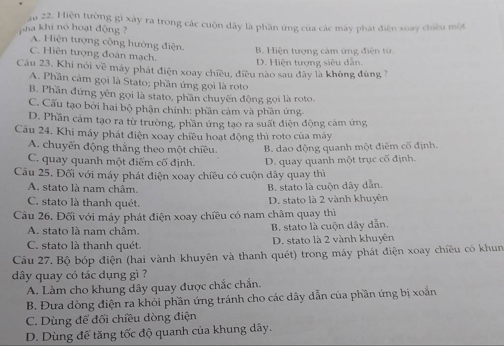 au 22. Hiện tường gì xây ra trong các cuộn dây là phần ứng của các máy phát điện xoay chiêu một
pha khi nó hoạt động
A. Hiện tượng cộng hưởng điện.
B. Hiện tượng cảm ứng điện từ.
C. Hiên tượng đoán mạch.
D. Hiện tượng siêu dẫn.
Câu 23. Khí nói về máy phát điện xoay chiều, điều nào sau đây là không đúng ?
A. Phần cảm gọi là Stato; phần ứng gọi là roto
B. Phần đứng yên gọi là stato, phần chuyển động gọi là roto.
C. Cấu tạo bởi hai bộ phận chính: phần cảm và phần ứng.
D. Phần cảm tạo ra từ trường, phần ứng tạo ra suất điện động cảm ứng
Câu 24. Khi máy phát điện xoay chiều hoạt động thì roto của máy
A. chuyển động thắng theo một chiều. B. dao động quanh một điểm cố định.
C. quay quanh một điểm cố định. D. quay quanh một trục cố định.
Câu 25. Đối với máy phát điện xoay chiều có cuộn dây quay thì
A. stato là nam châm. B. stato là cuộn dây dẫn.
C. stato là thanh quét. D. stato là 2 vành khuyên
Câu 26. Đối với máy phát điện xoay chiều có nam châm quay thì
A. stato là nam châm. B. stato là cuộn dây dẫn.
C. stato là thanh quét. D. stato là 2 vành khuyên
Câu 27. Bộ bóp điện (hai vành khuyên và thanh quét) trong máy phát điện xoay chiều có khun
dây quay có tác dụng gì ?
A. Làm cho khung dây quay được chắc chắn.
B. Đưa dòng điện ra khỏi phần ứng tránh cho các dây dẫn của phần ứng bị xoắn
C. Dùng để đổi chiều dòng điện
D. Dùng để tăng tốc độ quanh của khung dây.