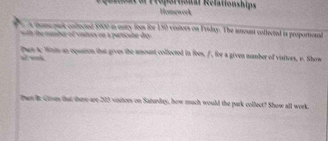 eaatoacóf Proportional Rélationships 
Homework 
theme park colfected $5900 in entry fees for 150 visitors on Friday. The amount collected is proportional 
h euber of visitors on a particular day. 
Tage Ac Minte an cquation that gives the amount collected in fees, f, for a given number of visitors, v. Show 
al work . 
Dart 8 Grum that there are 203 visitors on Saturday, how much would the park collect? Show all work.