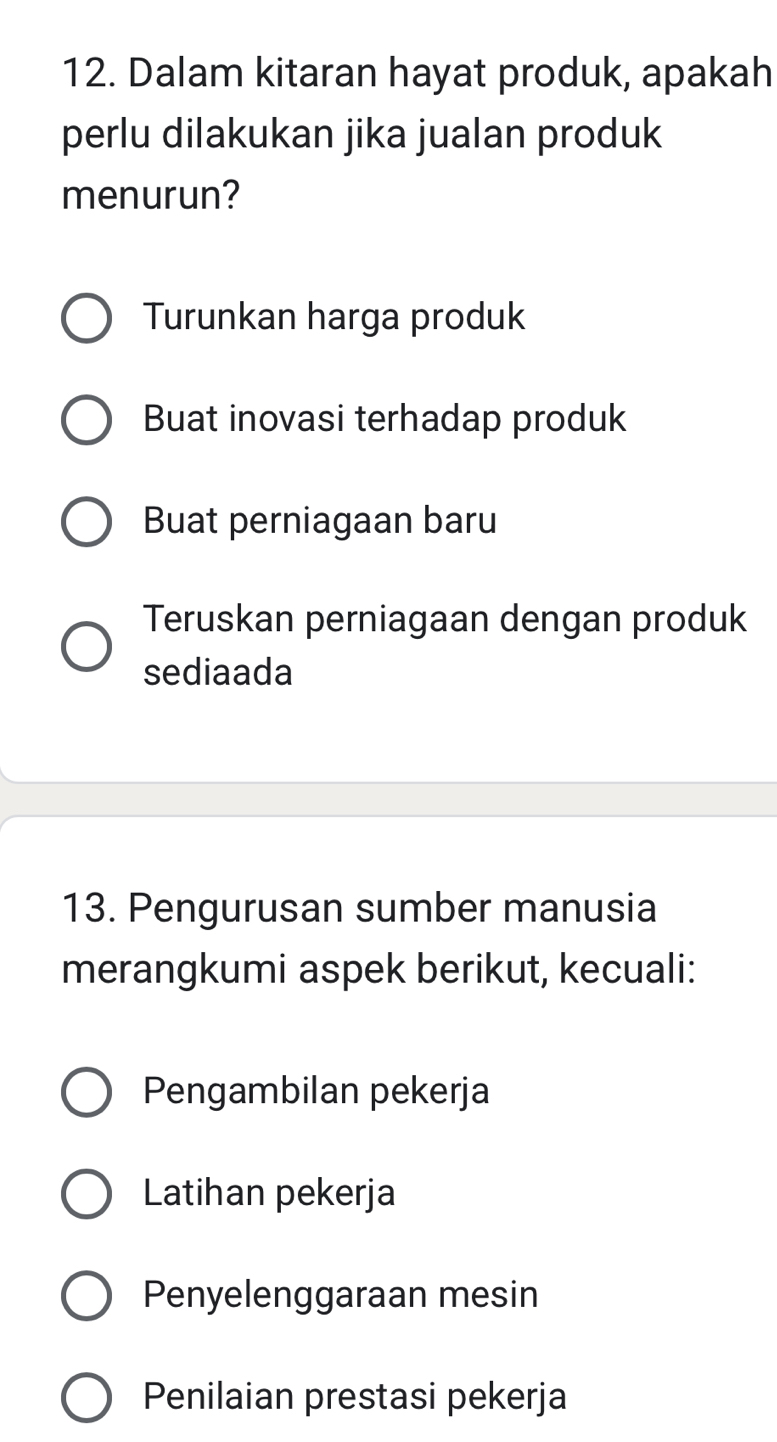 Dalam kitaran hayat produk, apakah
perlu dilakukan jika jualan produk
menurun?
Turunkan harga produk
Buat inovasi terhadap produk
Buat perniagaan baru
Teruskan perniagaan dengan produk
sediaada
13. Pengurusan sumber manusia
merangkumi aspek berikut, kecuali:
Pengambilan pekerja
Latihan pekerja
Penyelenggaraan mesin
Penilaian prestasi pekerja