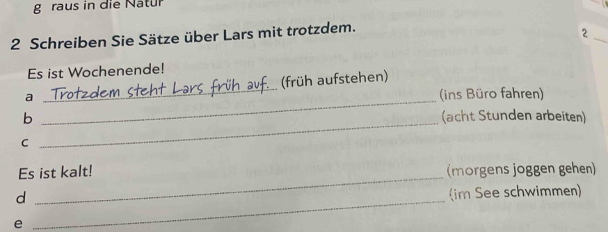 raus in die Natur 
_ 
2 Schreiben Sie Sätze über Lars mit trotzdem. 
2 
Es ist Wochenende! 
_ 
a _(früh aufstehen) 
ins Büro fahren) 
_ 
b (acht Stunden arbeiten) 
C 
Es ist kalt! (morgens joggen gehen) 
_d 
_ 
im See schwimmen) 
e