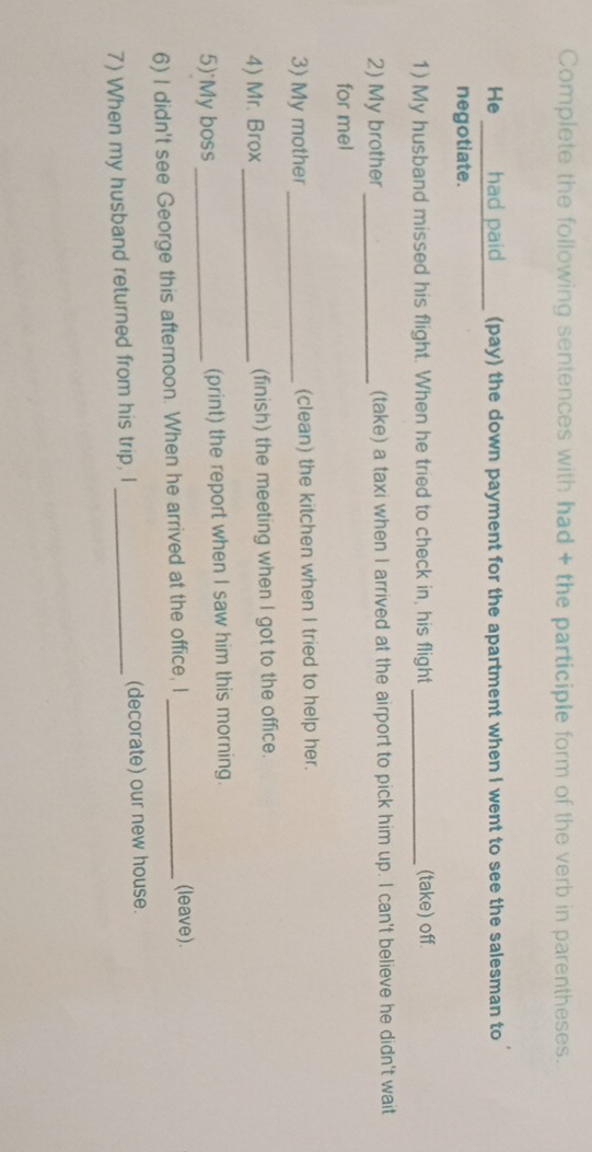 Complete the following sentences with had + the participle form of the verb in parentheses. 
He had paid _ (pay) the down payment for the apartment when I went to see the salesman to 
negotiate. 
1) My husband missed his flight. When he tried to check in, his flight _(take) off. 
2) My brother_ (take) a taxi when I arrived at the airport to pick him up. I can't believe he didn't wait 
for mel 
3) My mother_ (clean) the kitchen when I tried to help her. 
4) Mr. Brox_ (finish) the meeting when I got to the office. 
5) My boss_ (print) the report when I saw him this morning. 
6) I didn't see George this afternoon. When he arrived at the office, I_ 
(leave). 
7) When my husband returned from his trip, I _(decorate) our new house.