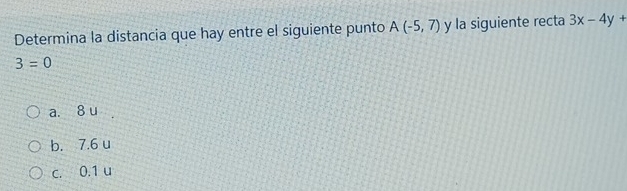 Determina la distancia que hay entre el siguiente punto A(-5,7) y la siguiente recta 3x-4y+
3=0
a. 8 u
b. 7.6 u
c. 0.1 u