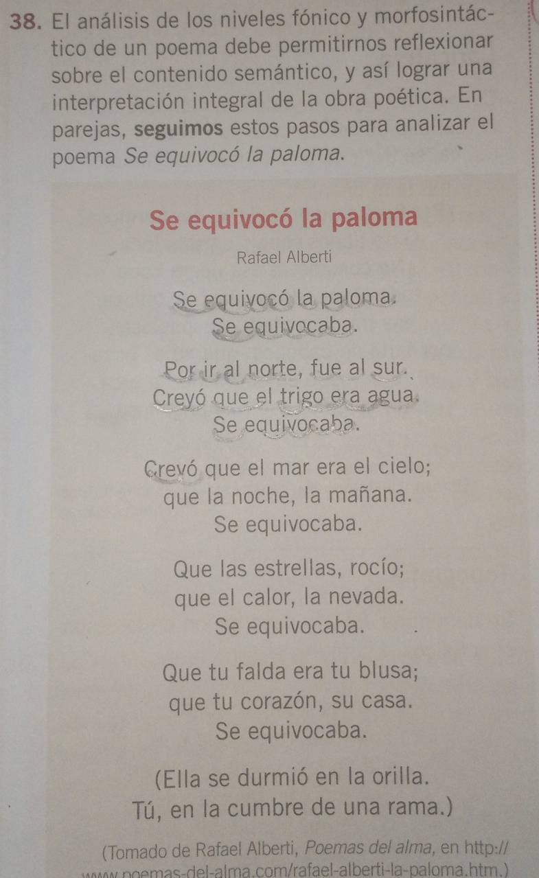 El análisis de los niveles fónico y morfosintác- 
tico de un poema debe permitirnos reflexionar 
sobre el contenido semántico, y así lograr una 
interpretación integral de la obra poética. En 
parejas, seguimos estos pasos para analizar el 
poema Se equivocó la paloma. 
Se equivocó la paloma 
Rafael Alberti 
Se equivocó la paloma. 
Se equivocaba. 
Por ir al norte, fue al sur. 
Creyó que el trigo era agua 
Se equivocaba. 
Crevó que el mar era el cielo; 
que la noche, la mañana. 
Se equivocaba. 
Que las estrellas, rocío; 
que el calor, la nevada. 
Se equivocaba. 
Que tu falda era tu blusa; 
que tu corazón, su casa. 
Se equivocaba. 
(Ella se durmió en la orilla. 
Tú, en la cumbre de una rama.) 
(Tomado de Rafael Alberti, Poemas del alma, en http:// 
mas-del-alma.com/rafael-alberti-la-paloma.htm. )