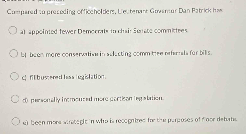 Compared to preceding officeholders, Lieutenant Governor Dan Patrick has
a) appointed fewer Democrats to chair Senate committees.
b) been more conservative in selecting committee referrals for bills.
c) filibustered less legislation.
d) personally introduced more partisan legislation.
e) been more strategic in who is recognized for the purposes of floor debate.