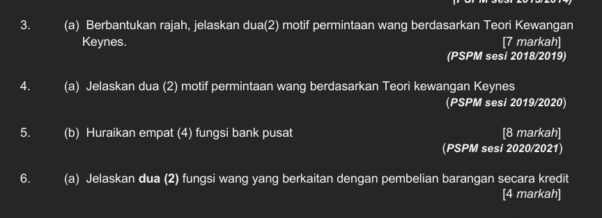 Berbantukan rajah, jelaskan dua(2) motif permintaan wang berdasarkan Teori Kewangan 
Keynes. [7 markah] 
(PSPM sesi 2018/2019) 
4. (a) Jelaskan dua (2) motif permintaan wang berdasarkan Teori kewangan Keynes 
(PSPM sesi 2019/2020) 
5. (b) Huraikan empat (4) fungsi bank pusat [8 markah] 
(PSPM sesi 2020/2021) 
6. (a) Jelaskan dua (2) fungsi wang yang berkaitan dengan pembelian barangan secara kredit 
[4 markah]