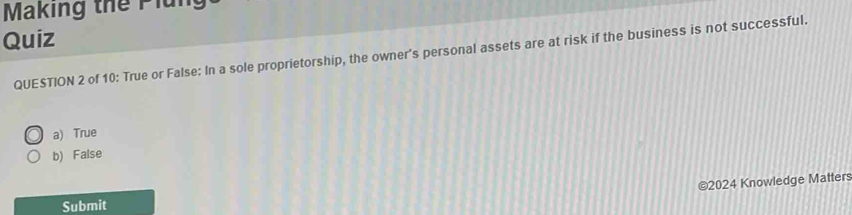 Making thể Plun
Quiz
QUESTION 2 of 10: True or False: In a sole proprietorship, the owner's personal assets are at risk if the business is not successful.
a) True
b) False
©2024 Knowledge Matters
Submit