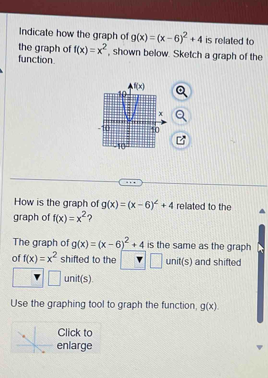 Indicate how the graph of g(x)=(x-6)^2+4 is related to
the graph of f(x)=x^2 , shown below. Sketch a graph of the
function.
How is the graph of g(x)=(x-6)^2+4 related to the
graph of f(x)=x^2 ?
The graph of g(x)=(x-6)^2+4 is the same as the graph
of f(x)=x^2 shifted to the frac  unit(s) and shifted
30° unit(s).
Use the graphing tool to graph the function, g(x).
Click to
enlarge