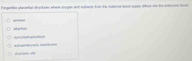 Fingerlike placental structures where oxygen and nutrients from the maternal blood supply diffuse into the embryonic blood.
amnion
allantois
syncytiotrophoblast
extraembryonic membrane
chorionic villi