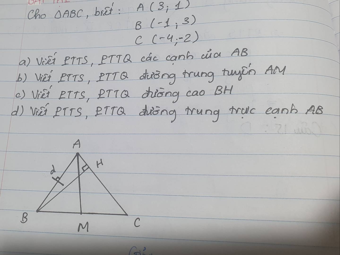 Cho △ ABC , biet: A(3,1)
B (-1,3)
e (-4,-2)
a) Viei PTTS, PTTQ các canh cúa AB
b) Viet eTTs, DTTQ. doòng trung tuych AM 
() Vièi eT+s, PT1Q Zòng cao BH 
d) Visi PTTs, PTTQ dòng rung truc eanb AB