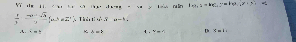 Ví dụ 11. Cho hai số thực dương x và y thỏa mãn log _4x=log _6y=log _9(x+y) và
 x/y = (-a+sqrt(b))/2 (a,b∈ Z^+). Tính tỉ số S=a+b.
A. S=6 B. S=8 C. S=4 D. S=11