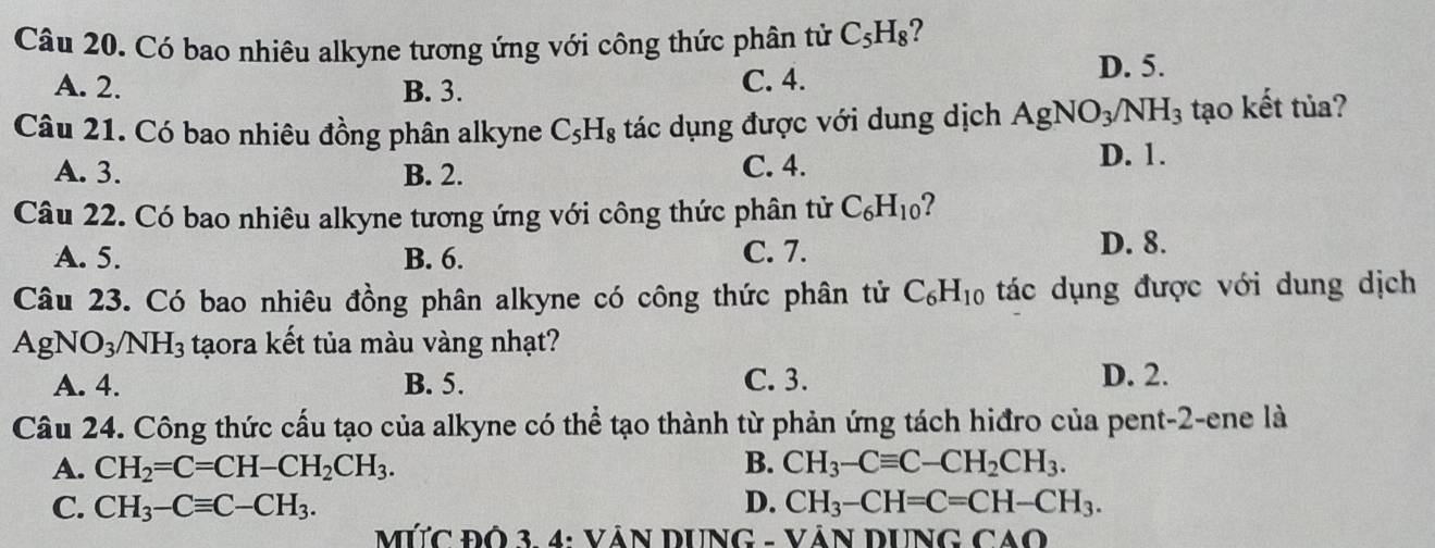 Có bao nhiêu alkyne tương ứng với công thức phân tử C_5H_8 ?
A. 2. B. 3. C. 4.
D. 5.
Câu 21. Có bao nhiêu đồng phân alkyne C_5H_8 tác dụng được với dung dịch AgNO_3/NH_3 tạo kết tủa?
A. 3. B. 2. C. 4.
D. 1.
Câu 22. Có bao nhiêu alkyne tương ứng với công thức phân tử C_6H_10 2
A. 5. B. 6.
C. 7. D. 8.
Câu 23. Có bao nhiêu đồng phân alkyne có công thức phân tử C_6H_10 tác dụng được với dung dịch
AgNO_3/NH_3 tạora kết tủa màu vàng nhạt?
A. 4. B. 5. C. 3. D. 2.
Câu 24. Công thức cấu tạo của alkyne có thể tạo thành từ phản ứng tách hiđro của pent-2-ene là
A. CH_2=C=CH-CH_2CH_3. B. CH_3-Cequiv C-CH_2CH_3.
C. CH_3-Cequiv C-CH_3. D. CH_3-CH=C=CH-CH_3. 
MỨC ĐÔ 3. 4: VÁN DUNG - VÁN DUNG CAO