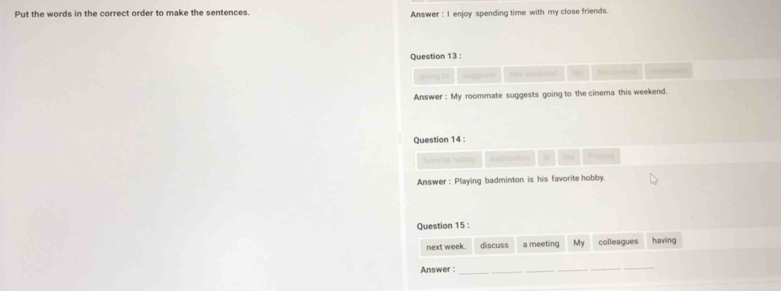 Put the words in the correct order to make the sentences. 
Answer : I enjoy spending time with my close friends. 
Question 13 : 
going to suggests tis wpskend My tha cirees 
Answer : My roommate suggests going to the cinema this weekend. 
Question 14 : 
favorite hobby. badminton is Playing 
Answer: Playing badminton is his favorite hobby. 
Question 15 : 
next week. discuss a meeting My colleagues having 
Answer :_ 
__