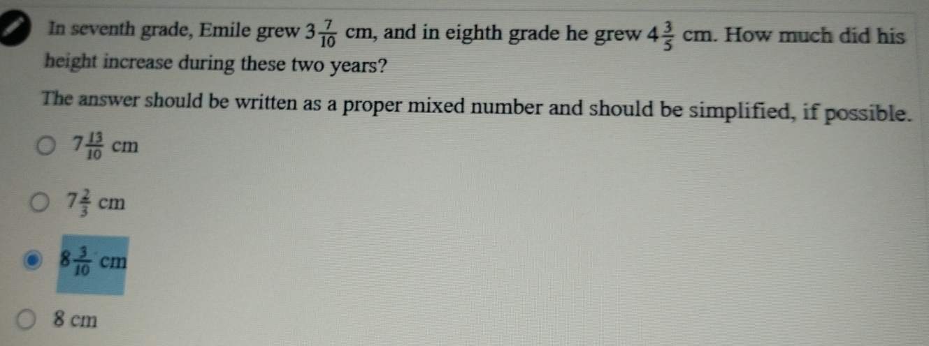 In seventh grade, Emile grew 3 7/10 cm , and in eighth grade he grew 4 3/5 cm. How much did his
height increase during these two years?
The answer should be written as a proper mixed number and should be simplified, if possible.
7 13/10 cm
7 2/3 cm
8 3/10 cm
8 cm