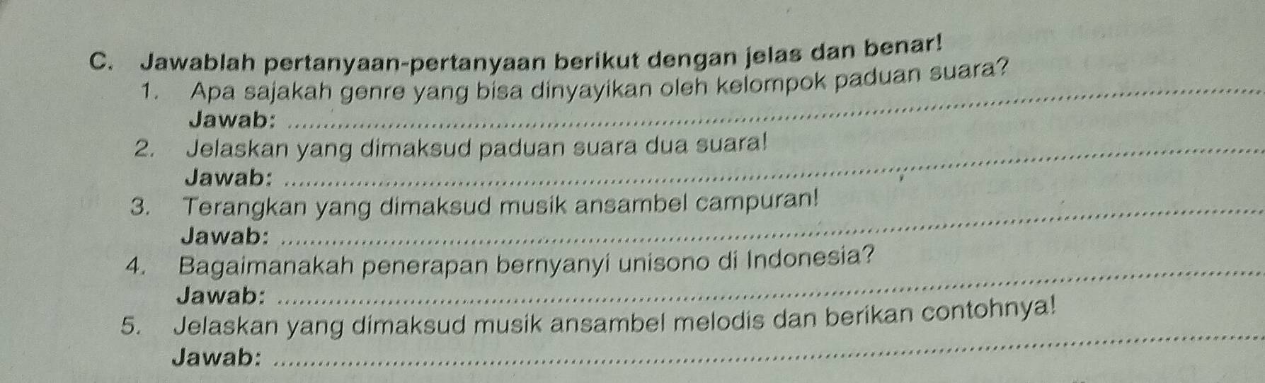 Jawablah pertanyaan-pertanyaan berikut dengan jelas dan benar! 
1. Apa sajakah genre yang bisa dinyayikan oleh kelompok paduan suara? 
Jawab: 
2. Jelaskan yang dimaksud paduan suara dua suara! 
Jawab: 
3. Terangkan yang dimaksud musik ansambel campuran! 
Jawab: 
4. Bagaimanakah penerapan bernyanyi unisono di Indonesia? 
Jawab: 
5. Jelaskan yang dimaksud musik ansambel melodis dan berikan contohnya! 
Jawab: 
_