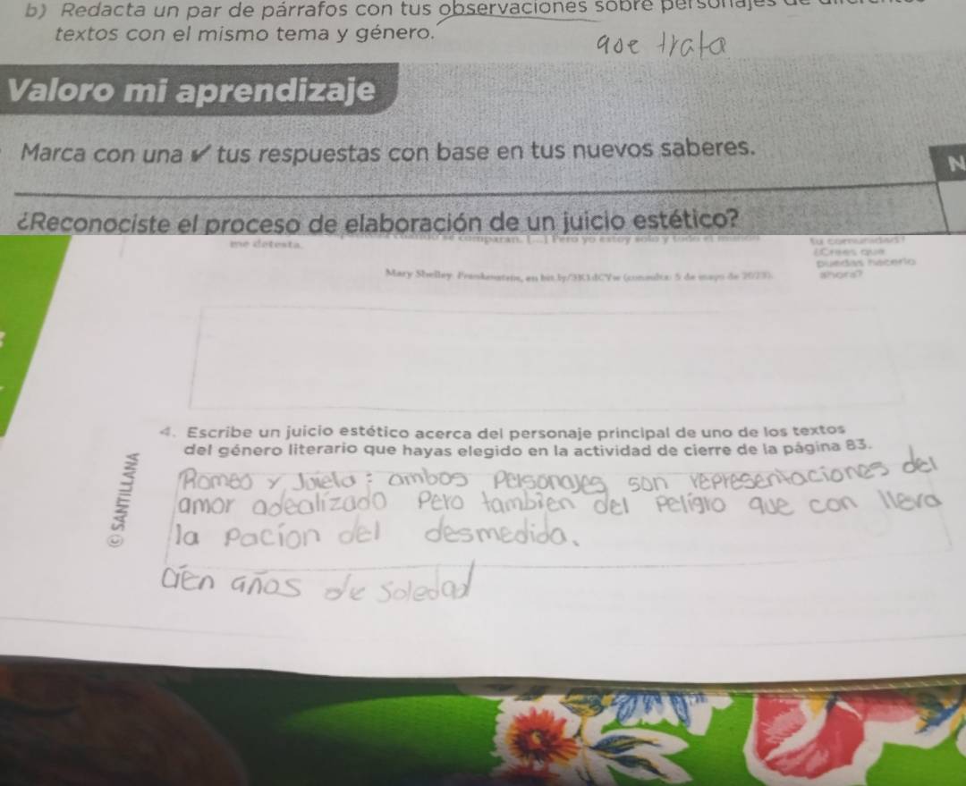 Redacta un par de párrafos con tus observaciones sobre personajes 
textos con el mismo tema y género. 
Valoro mi aprendizaje 
Marca con una ✔ tus respuestas con base en tus nuevos saberes. 
_ 
N 
¿Reconociste el proceso de elaboración de un juicio estético? 
me detesta. fo comunadan ? 
Crées qua 
Mary Shelley. Fraskenateis, an his.ly/3K1dCYw (conmulia: 5 de mayo de 2023). puedas hacerio ahora? 
4. Escribe un juicio estético acerca del personaje principal de uno de los textos 
del género literario que hayas elegido en la actividad de cierre de la página 83.