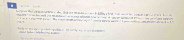 Formula 1 point 
Suppose that a recent article stated that the mean time spent in jail by a first-time convicted burglar is mu =2.3 years. A study 
was then done to see if the mean time has increased in the new century. A random sample of 19 first-time convicted burglars 
in a recent year was picked. The mean length of time in jail from the survey was x=3.4 years with a standard deviation of
years. s=1.0. 
Perform the appropriate Hypothesis Test and type your p -value below. 
Round to four (4) decimal places. 

Type your answer.