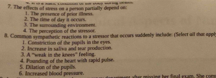 The effects of stress on a person partially depend on: 
1. The presence of prior illness. 
2. The time of day it occurs. 
3. The surrounding environment. 
4. The perception of the stressor. 
8. Common sympathetic reactions to a stressor that occurs suddenly include: (Select all that apply 
1. Constriction of the pupils in the eyes. 
2. Increase in saliva and tear production. 
3. A “weak in the knees” feeling. 
4. Pounding of the heart with rapid pulse. 
5. Dilation of the pupils. 
6. Increased blood pressure. 
artment after missing her final exam. She com